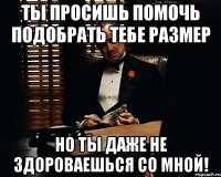 ты просишь помочь подобрать тебе размер но ты даже не здороваешься со мной!