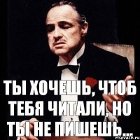 Ты хочешь, чтоб тебя читали, но ты не пишешь...