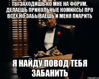 ты заходишь ко мне на форум, делаешь прикольные комиксы про всех,но забываешь и меня пиарить я найду повод тебя забанить