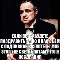 если вы забудете поздравить Таню я вас съем с подливкой к спаггети .Мне этого не светит патамучто я поздравил