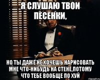 я слушаю твои песенки, но ты даже не хочешь нарисовать мне что-нибудь на стене,потому что тебе вообще по хуй