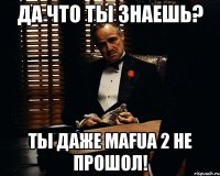 да что ты знаешь? ты даже mafua 2 не прошол!