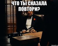 что ты сказала повтори? 