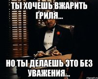 ты хочешь вжарить гриля... но ты делаешь это без уважения...