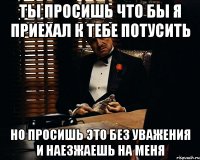 ты просишь что бы я приехал к тебе потусить но просишь это без уважения и наезжаешь на меня