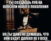 ты создаешь fifa на консоли нового поколения но ты даже не думаешь, что они будут далеко не у всех