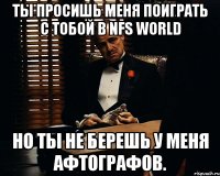 ты просишь меня поиграть с тобой в nfs world но ты не берешь у меня афтографов.