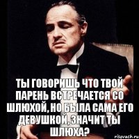 Ты говоришь что твой парень встречается со шлюхой, но была сама его девушкой, значит ты шлюха?