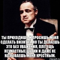 Ты приходишь и просишь меня сделать визитку, но ты делаешь это без уважения, плетешь неуместные шутки и даже не называешь меня крестным.