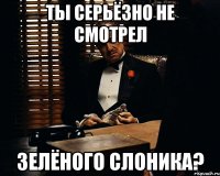 ты серьёзно не смотрел зелёного слоника?