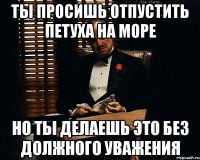 ты просишь отпустить петуха на море но ты делаешь это без должного уважения