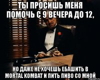 ты просишь меня помочь с 9 вечера до 12, но даже не хочешь ебашить в mortal kombat и пить пиво со мной