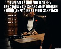 ты сам срешь мне в личку пристаешь к незнакомым людям и пишешь что мне нечем заняться 