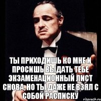 ТЫ ПРИХОДИШЬ КО МНЕ И ПРОСИШЬ ВЫДАТЬ ТЕБЕ ЭКЗАМЕНАЦИОННЫЙ ЛИСТ СНОВА, НО ТЫ ДАЖЕ НЕ ВЗЯЛ С СОБОЙ РАСПИСКУ