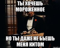 ты хочешь мороженное но ты даже не бьешь меня китом