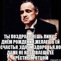 Ты поздравляешь Лику с днём рождения,желаешь ей счастья ,удачи ,здоровья.НО ДАЖЕ НЕ НАЗЫВАЕШЬ ЕЁ КРЁСТНЫМ ОТЦОМ