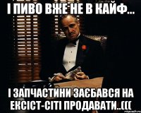 і пиво вже не в кайф... і запчастини заєбався на ексіст-сіті продавати..(((