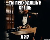 ты приходишь и срешь а я?