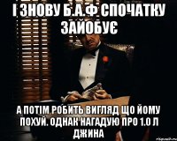 і знову б.а.ф спочатку зайобує а потім робить вигляд що йому похуй. однак нагадую про 1.0 л джина