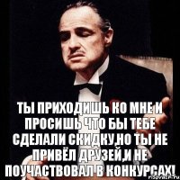 Ты приходишь ко мне и просишь что бы тебе сделали скидку,но ты не привёл друзей,и не поучаствовал в конкурсах!