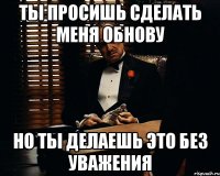 ты просишь сделать меня обнову но ты делаешь это без уважения