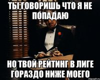 ты говоришь что я не попадаю но твой рейтинг в лиге гораздо ниже моего