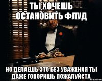 ты хочешь остановить флуд но делаешь это без уважения ты даже говоришь пожалуйста