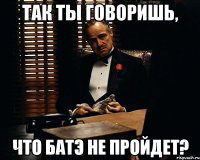 так ты говоришь, что батэ не пройдет?