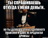 ты спрашиваешь откуда у меня деньги.. но ты делаешь это без должного уважения и даже не предлагая дружбы