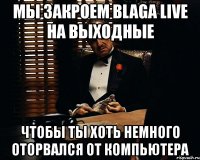 мы закроем blaga live на выходные чтобы ты хоть немного оторвался от компьютера