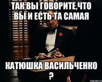 так вы говорите,что вы и есть та самая катюшка васильченко ?