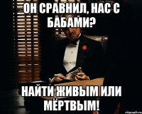 он сравнил, нас с бабами? найти живым или мёртвым!