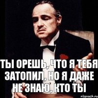 Ты орешь, что я тебя затопил, но я даже не знаю, кто ты