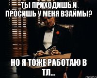 ты приходишь и просишь у меня взаймы? но я тоже работаю в тл...