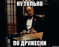 ну только по дружески