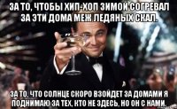 за то, чтобы хип-хоп зимой согревал за эти дома меж ледяных скал. за то, что солнце скоро взойдет за домами я поднимаю за тех, кто не здесь, но он с нами.