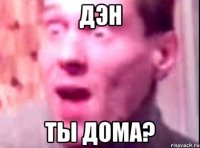 дэн ты дома?