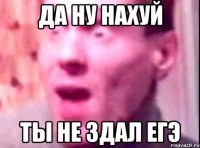 да ну нахуй ты не здал егэ