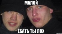 малой ебать ты лох