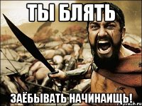 ты блять заёбывать начинаищь!