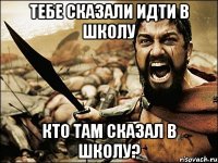 тебе сказали идти в школу кто там сказал в школу?