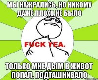 мы нажрались, но никому даже плохо не было только мне дым в живот попал, подташнивало