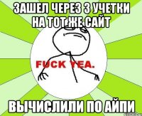 зашел через 3 учетки на тот же сайт вычислили по айпи