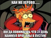 как же херово....... когда понимаешь что 31 день каникул проё*аны в пустую.