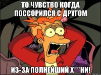 то чувство когда поссорился с другом из-за полнейший х***ни!