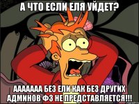 а что если еля уйдет? ааааааа без ели как без других админов фз не представляется!!!