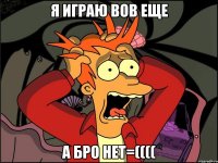 я играю вов еще а бро нет=((((