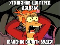 хто ж знав, що перед дзідзьо івасенко волати буде?!