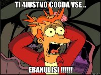 ti 4iustvo cogda vse .. ebanulisi !!!