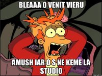 bleaaa o venit vieru amush iar o s ne keme la studio